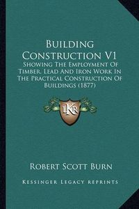 Cover image for Building Construction V1: Showing the Employment of Timber, Lead and Iron Work in the Practical Construction of Buildings (1877)