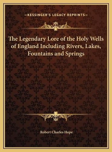 The Legendary Lore of the Holy Wells of England Including Rithe Legendary Lore of the Holy Wells of England Including Rivers, Lakes, Fountains and Springs Vers, Lakes, Fountains and Springs