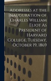 Cover image for Addresses at the Inauguration of Charles William Eliot As President of Harvard College, Tuesday, October 19, 1869