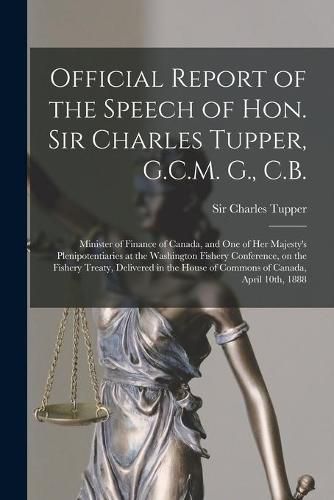 Cover image for Official Report of the Speech of Hon. Sir Charles Tupper, G.C.M. G., C.B. [microform]: Minister of Finance of Canada, and One of Her Majesty's Plenipotentiaries at the Washington Fishery Conference, on the Fishery Treaty, Delivered in the House Of...