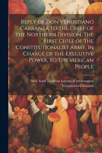 Cover image for Reply of Don Venustiano Carranza to the Chief of the Northern Division. The First Chief of the Constitutionalist Army, in Charge of the Executive Power, to the Mexican People