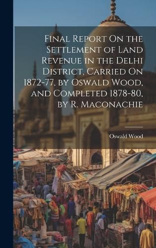 Cover image for Final Report On the Settlement of Land Revenue in the Delhi District, Carried On 1872-77, by Oswald Wood, and Completed 1878-80, by R. Maconachie