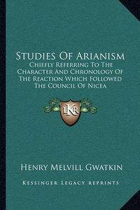 Cover image for Studies of Arianism: Chiefly Referring to the Character and Chronology of the Reaction Which Followed the Council of Nicea