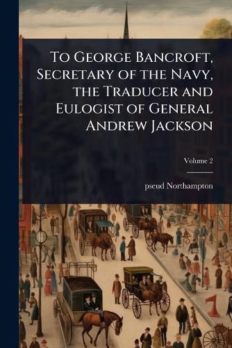 Cover image for To George Bancroft, Secretary of the Navy, the Traducer and Eulogist of General Andrew Jackson