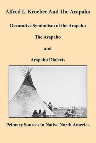 Cover image for Alfred L. Kroeber and the Arapaho: Decorative Symbolism of the Arapaho, The Arapaho, and Arapaho Dialects