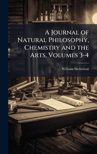 Cover image for A Journal of Natural Philosophy, Chemistry and the Arts, Volumes 3-4