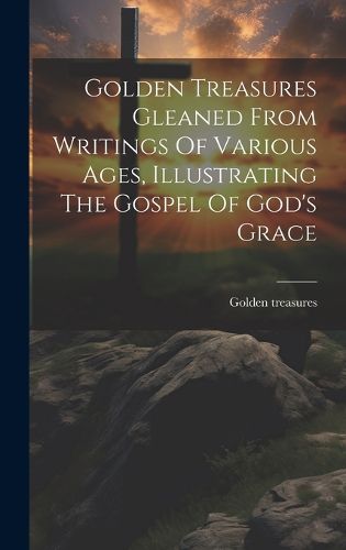 Cover image for Golden Treasures Gleaned From Writings Of Various Ages, Illustrating The Gospel Of God's Grace