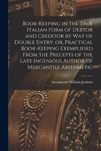 Cover image for Book-keeping in the True Italian Form of Debtor and Creditor by Way of Double Entry, or, Practical Book-keeping Exemplified From the Precepts of the Late Ingenious Author of Mercantile Arithmetic