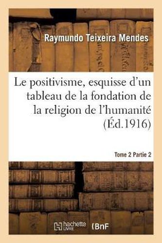 Cover image for Le Positivisme, Esquisse d'Un Tableau de la Fondation de la Religion de l'Humanite. Tome 2 Partie 2: , Souvenir Filial Au Centenaire de la Naissance de Clotilde, 3 Avril 1815-3 Avril 1915