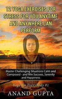 Cover image for 12 Yoga Exercises for Stress for You Anytime and Anywhere can Perform: Master Challenging Situations Calm and Composed - and Win Success, Serenity and Happiness