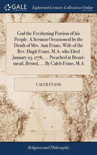 Cover image for God the Everlasting Portion of his People. A Sermon Occasioned by the Death of Mrs. Ann Evans, Wife of the Rev. Hugh Evans, M.A. who Died January 23, 1776, ... Preached at Broad-mead, Bristol, ... By Caleb Evans, M.A