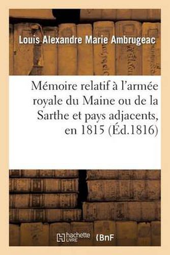 Memoire Relatif A l'Armee Royale Du Maine Ou de la Sarthe Et Pays Adjacents, En 1815: , Avec Des Observations Generales Sur Les Negociations Qui Furent Entamees Par Le Gouvernement...