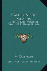 Cover image for Catherine de Medicis: Mere Des Rois Francois II, Charles IX Et Henri III (1856)