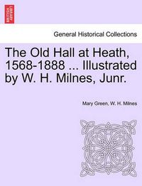 Cover image for The Old Hall at Heath, 1568-1888 ... Illustrated by W. H. Milnes, Junr.