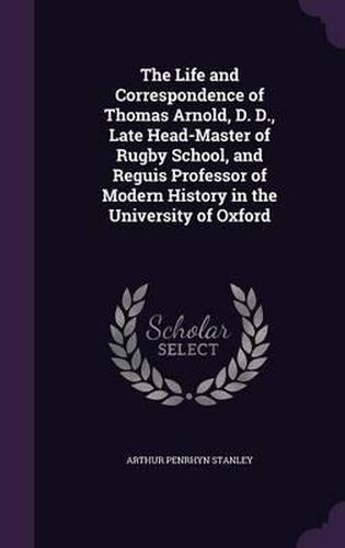 Cover image for The Life and Correspondence of Thomas Arnold, D. D., Late Head-Master of Rugby School, and Reguis Professor of Modern History in the University of Oxford