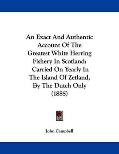 Cover image for An Exact and Authentic Account of the Greatest White Herring Fishery in Scotland: Carried on Yearly in the Island of Zetland, by the Dutch Only (1885)