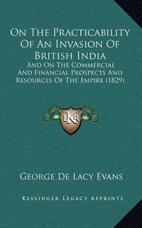 Cover image for On the Practicability of an Invasion of British India: And on the Commercial and Financial Prospects and Resources of the Empire (1829)