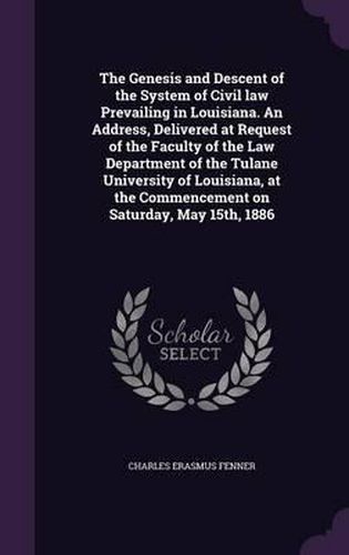 The Genesis and Descent of the System of Civil Law Prevailing in Louisiana. an Address, Delivered at Request of the Faculty of the Law Department of the Tulane University of Louisiana, at the Commencement on Saturday, May 15th, 1886