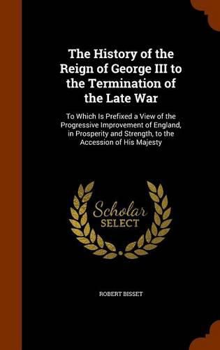 Cover image for The History of the Reign of George III to the Termination of the Late War: To Which Is Prefixed a View of the Progressive Improvement of England, in Prosperity and Strength, to the Accession of His Majesty