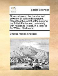 Cover image for Observations on the Doctrine Laid Down by Sir William Blackstone, Respecting the Extent of the Power of the British Parliament, Particularly with Relation to Ireland. in a Letter to Sir William Blackstone,