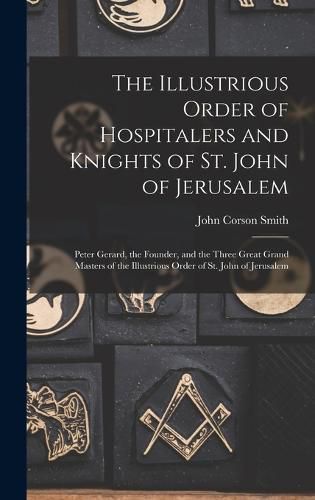 The Illustrious Order of Hospitalers and Knights of St. John of Jerusalem; Peter Gerard, the Founder, and the Three Great Grand Masters of the Illustrious Order of St. John of Jerusalem