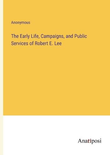 Cover image for The Early Life, Campaigns, and Public Services of Robert E. Lee