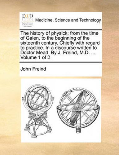 Cover image for The History of Physick; From the Time of Galen, to the Beginning of the Sixteenth Century. Chiefly with Regard to Practice. in a Discourse Written to Doctor Mead. by J. Freind, M.D. ... Volume 1 of 2