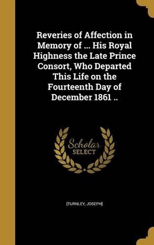 Cover image for Reveries of Affection in Memory of ... His Royal Highness the Late Prince Consort, Who Departed This Life on the Fourteenth Day of December 1861 ..