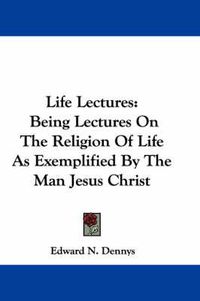 Cover image for Life Lectures: Being Lectures on the Religion of Life as Exemplified by the Man Jesus Christ