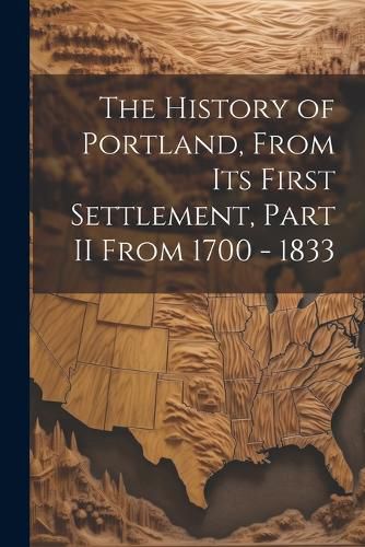 Cover image for The History of Portland, from its First Settlement, Part II From 1700 - 1833