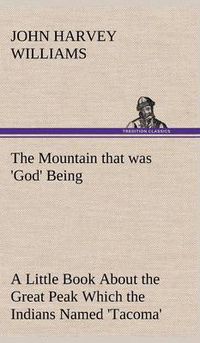 Cover image for The Mountain that was 'God' Being a Little Book About the Great Peak Which the Indians Named 'Tacoma' but Which is Officially Called 'Rainier