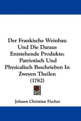 Cover image for Der Frankische Weinbau Und Die Daraus Entstehende Produkte: Patriotisch Und Physicalisch Beschrieben In Zweyen Theilen (1782)