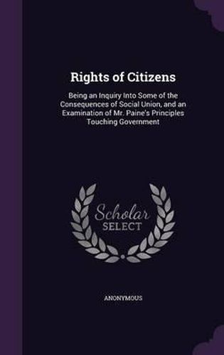 Cover image for Rights of Citizens: Being an Inquiry Into Some of the Consequences of Social Union, and an Examination of Mr. Paine's Principles Touching Government