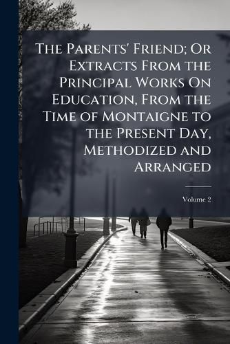 Cover image for The Parents' Friend; Or Extracts from the Principal Works On Education, from the Time of Montaigne to the Present Day, Methodized and Arranged, Volume 2
