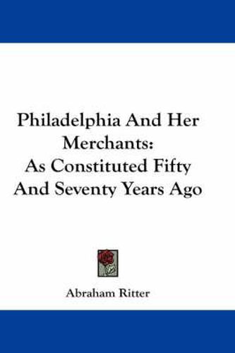 Cover image for Philadelphia and Her Merchants: As Constituted Fifty and Seventy Years Ago