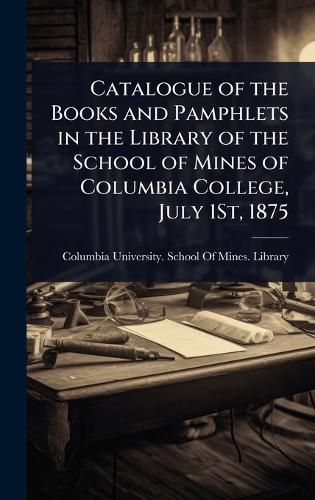Cover image for Catalogue of the Books and Pamphlets in the Library of the School of Mines of Columbia College, July 1St, 1875