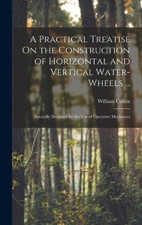 Cover image for A Practical Treatise On the Construction of Horizontal and Vertical Water-Wheels ...