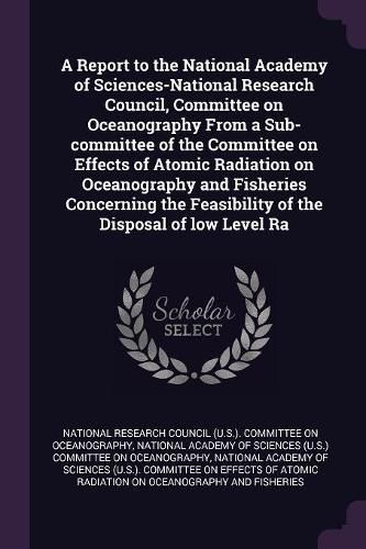 Cover image for A Report to the National Academy of Sciences-National Research Council, Committee on Oceanography From a Sub-committee of the Committee on Effects of Atomic Radiation on Oceanography and Fisheries Concerning the Feasibility of the Disposal of low Level Ra