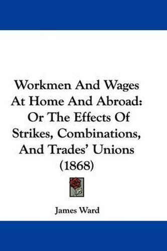 Workmen and Wages at Home and Abroad: Or the Effects of Strikes, Combinations, and Trades' Unions (1868)