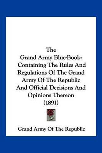 Cover image for The Grand Army Blue-Book: Containing the Rules and Regulations of the Grand Army of the Republic and Official Decisions and Opinions Thereon (1891)