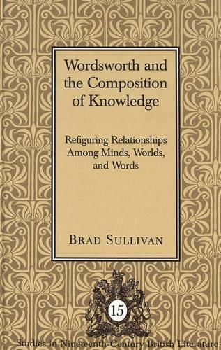 Cover image for Wordsworth and the Composition of Knowledge: Refiguring Relationships among Minds, Worlds, and Words / Brad Sullivan.