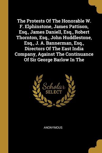 The Protests Of The Honorable W. F. Elphinstone, James Pattison, Esq., James Daniell, Esq., Robert Thornton, Esq., John Huddlestone, Esq., J. A. Bannerman, Esq., Directors Of The East India Company, Against The Continuance Of Sir George Barlow In The