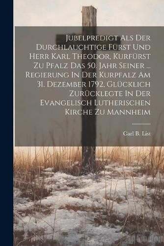 Jubelpredigt Als Der Durchlauchtige Fuerst Und Herr Karl Theodor, Kurfuerst Zu Pfalz Das 50. Jahr Seiner ... Regierung In Der Kurpfalz Am 31. Dezember 1792, Gluecklich Zuruecklegte In Der Evangelisch Lutherischen Kirche Zu Mannheim