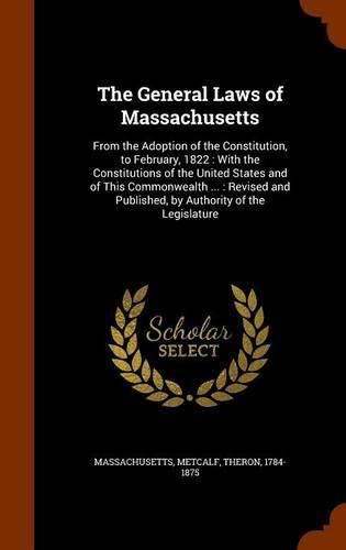 The General Laws of Massachusetts: From the Adoption of the Constitution, to February, 1822: With the Constitutions of the United States and of This Commonwealth ...: Revised and Published, by Authority of the Legislature