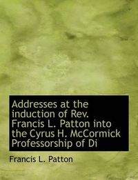 Cover image for Addresses at the Induction of REV. Francis L. Patton Into the Cyrus H. McCormick Professorship of Di