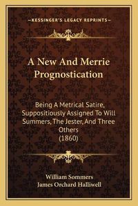 Cover image for A New and Merrie Prognostication: Being a Metrical Satire, Suppositiously Assigned to Will Summers, the Jester, and Three Others (1860)