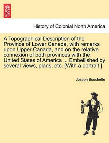 Cover image for A Topographical Description of the Province of Lower Canada, with Remarks Upon Upper Canada, and on the Relative Connexion of Both Provinces with the United States of America ... Embellished by Several Views, Plans, Etc. [With a Portrait.]