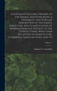 Cover image for Illustrated Natural History of the Animal Kingdom, Being a Systematic and Popular Description of the Habits, Structure, and Classification of Animals From the Highest to the Lowest Forms, With Their Relations to Agriculture, Commerce, Manufactures, and Th;