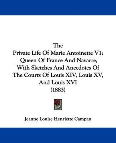 Cover image for The Private Life of Marie Antoinette V1: Queen of France and Navarre, with Sketches and Anecdotes of the Courts of Louis XIV, Louis XV, and Louis XVI (1883)