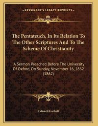 Cover image for The Pentateuch, in Its Relation to the Other Scriptures and to the Scheme of Christianity: A Sermon Preached Before the University of Oxford, on Sunday, November 16, 1862 (1862)